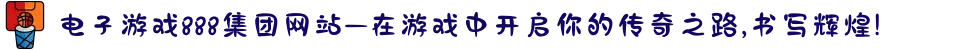 电子游戏888集团网站—在游戏中开启你的传奇之路,书写辉煌!